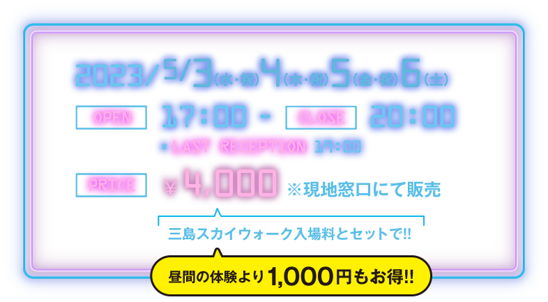 2023/5/3(水・祝)4(木・祝)5(金・祝)6（土） OPEN：17:00～CLOSE：20:00 PRICE：4,000円 三島スカイウォーク入場料とセットで!! 昼間の体験より1,000円もお得!!
