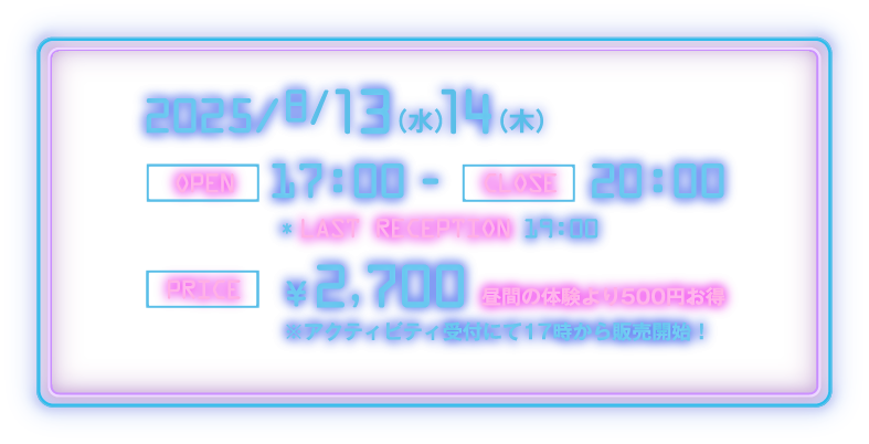 2025/8/13(水)・14(木)　[OPEN] 17:00 - [CLOSE] 20:00 [LAST RECEPTION] 19:00　[PRICE] ¥2,700 昼間の体験より500円お得 ※アクティビティ受付にて17時から販売開始！