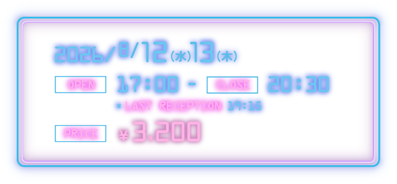 2026/8/12(水)・13(木)　[OPEN] 17:00 - [CLOSE] 20:30 [LAST RECEPTION] 19:15　[PRICE] ¥3,200